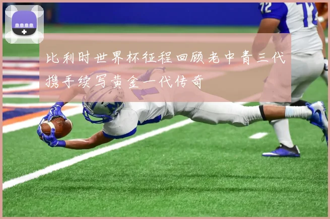 比利时世界杯征程回顾老中青三代携手续写黄金一代传奇