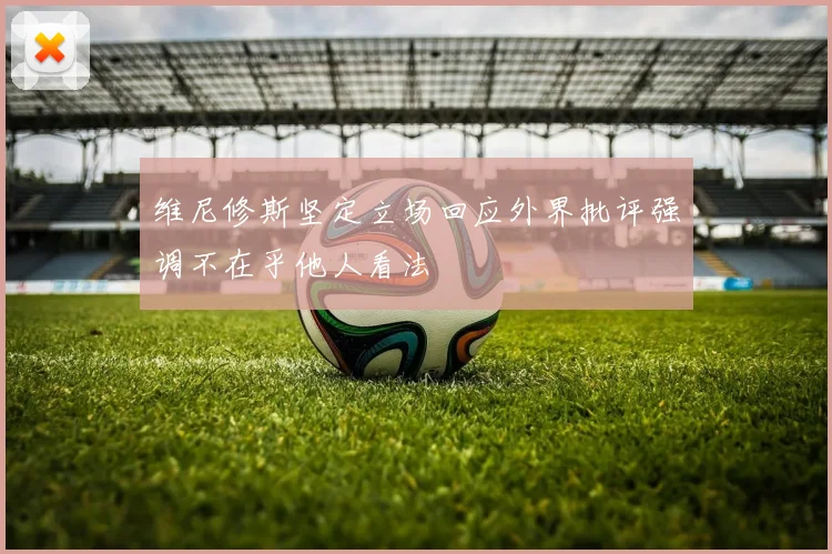 维尼修斯坚定立场回应外界批评强调不在乎他人看法