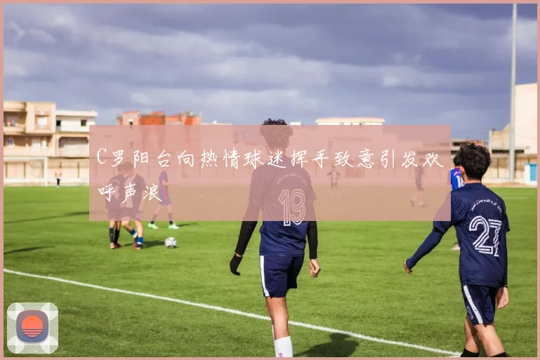 C罗阳台向热情球迷挥手致意引发欢呼声浪