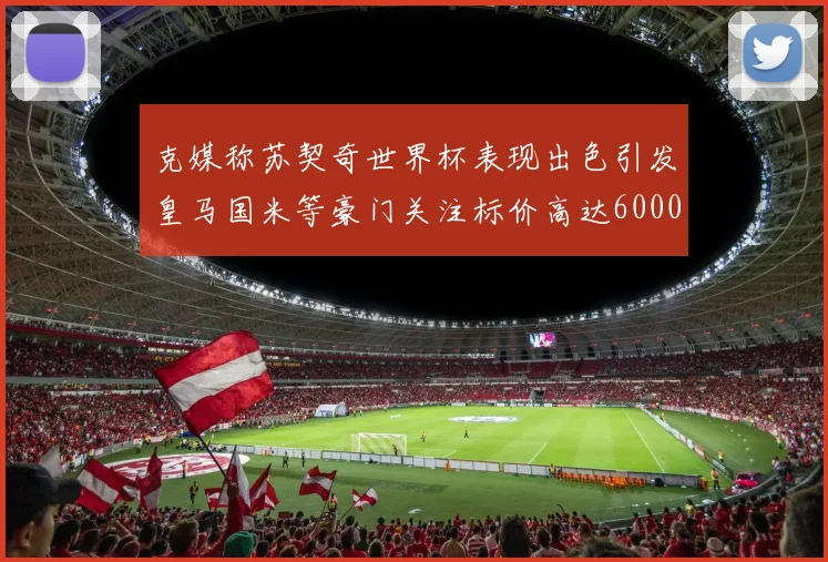 克媒称苏契奇世界杯表现出色引发皇马国米等豪门关注标价高达6000万欧