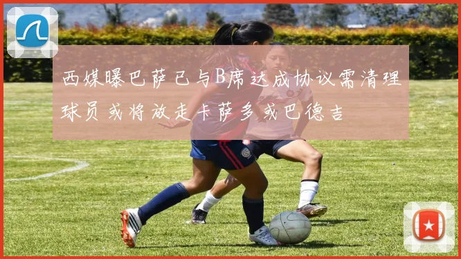 西媒曝巴萨已与B席达成协议需清理球员或将放走卡萨多或巴德吉
