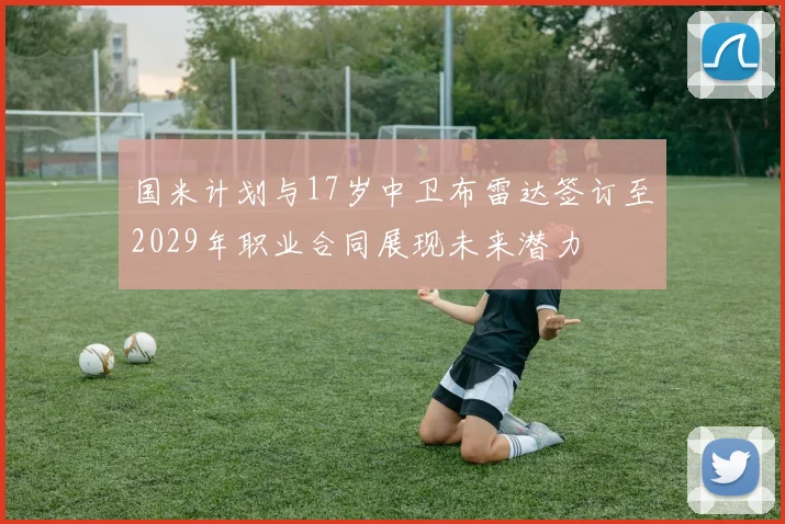 国米计划与17岁中卫布雷达签订至2029年职业合同展现未来潜力
