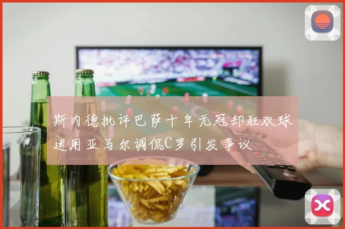 斯内德批评巴萨十年无冠却狂欢球迷用亚马尔调侃C罗引发争议
