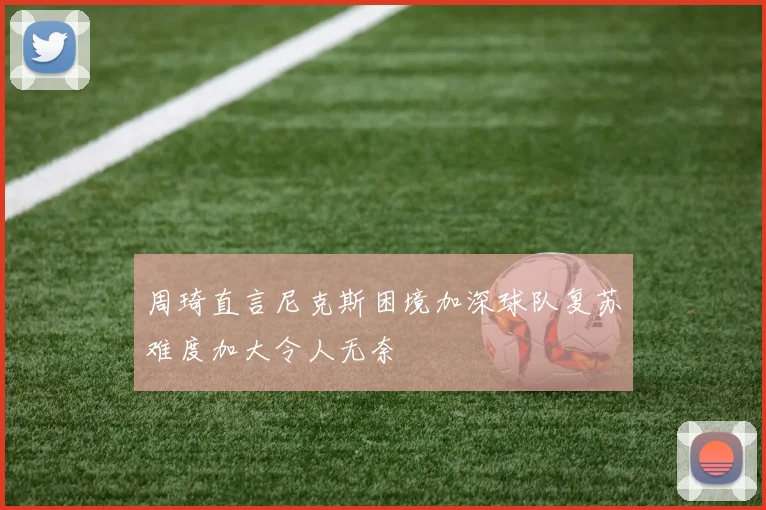 周琦直言尼克斯困境加深球队复苏难度加大令人无奈