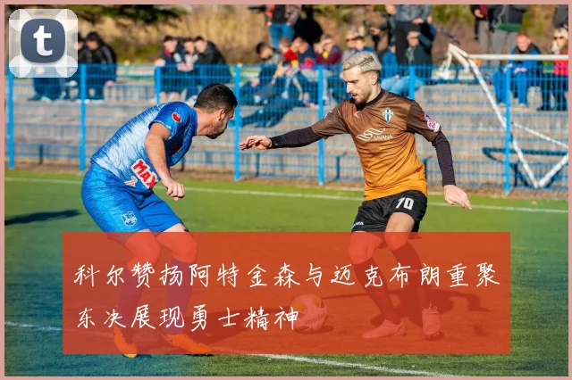 科尔赞扬阿特金森与迈克布朗重聚东决展现勇士精神