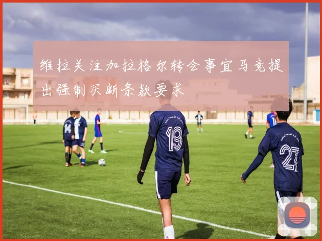 维拉关注加拉格尔转会事宜马竞提出强制买断条款要求