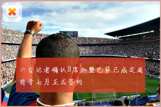 六台记者确认B席加盟巴萨已成定局将于七月正式签约