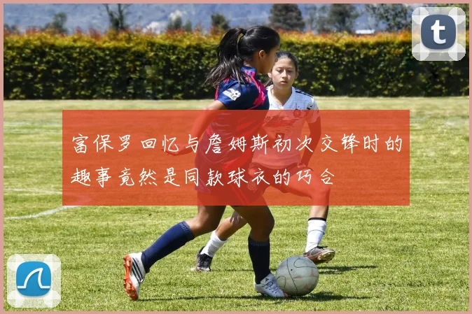 富保罗回忆与詹姆斯初次交锋时的趣事竟然是同款球衣的巧合