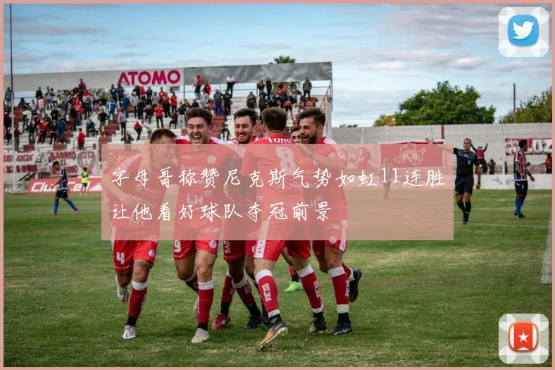 字母哥称赞尼克斯气势如虹11连胜让他看好球队夺冠前景