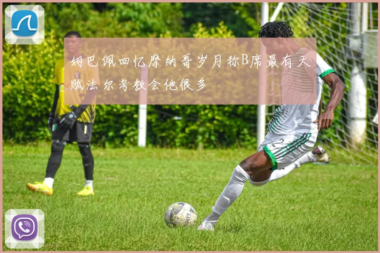 姆巴佩回忆摩纳哥岁月称B席最有天赋法尔考教会他很多