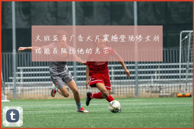 文班亚马广告大片震撼登场修女祈祷能否阻挡他的光芒