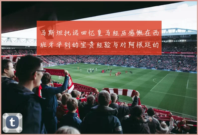 马斯坦托诺回忆皇马经历感慨在西班牙学到的宝贵经验与对阿根廷的思念