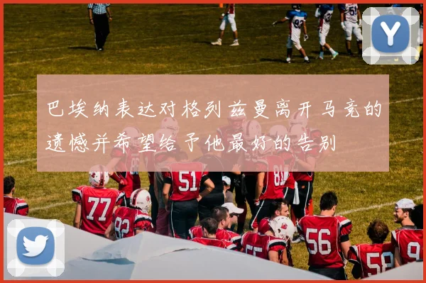 巴埃纳表达对格列兹曼离开马竞的遗憾并希望给予他最好的告别