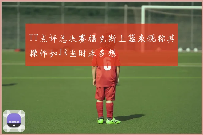 TT点评总决赛福克斯上篮表现称其操作如JR当时未多想