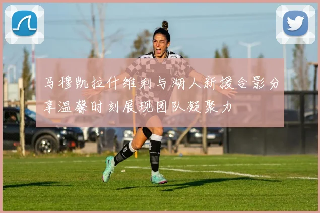 马穆凯拉什维利与湖人新援合影分享温馨时刻展现团队凝聚力