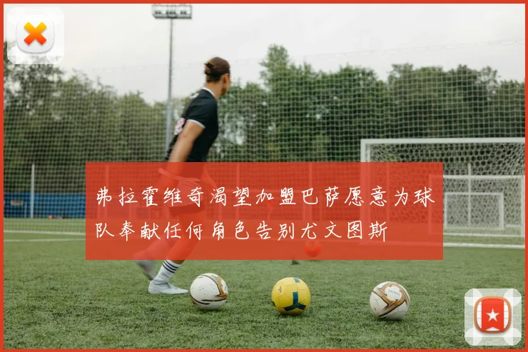 弗拉霍维奇渴望加盟巴萨愿意为球队奉献任何角色告别尤文图斯