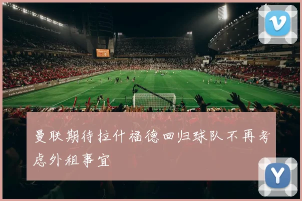 曼联期待拉什福德回归球队不再考虑外租事宜