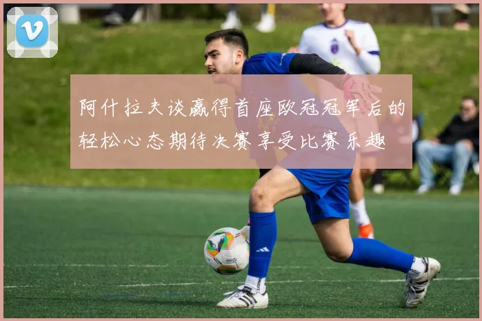 阿什拉夫谈赢得首座欧冠冠军后的轻松心态期待决赛享受比赛乐趣