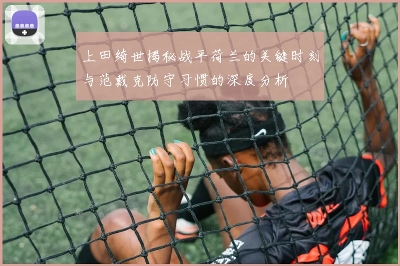 上田绮世揭秘战平荷兰的关键时刻与范戴克防守习惯的深度分析